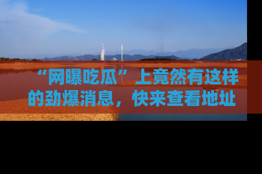 “网曝吃瓜”上竟然有这样的劲爆消息，快来查看地址了解详情！