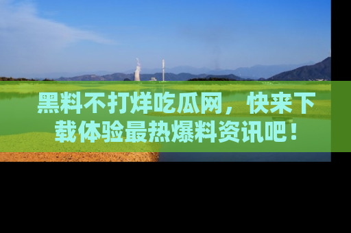 黑料不打烊吃瓜网，快来下载体验最热爆料资讯吧！