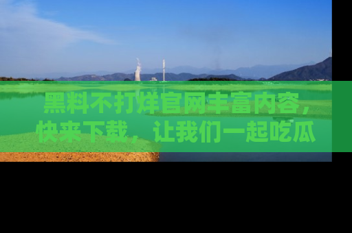 黑料不打烊官网丰富内容，快来下载，让我们一起吃瓜吧！