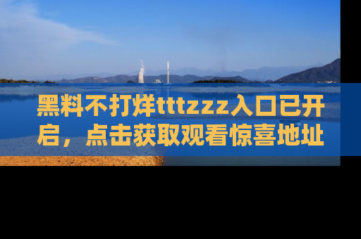 黑料不打烊tttzzz入口已开启，点击获取观看惊喜地址！