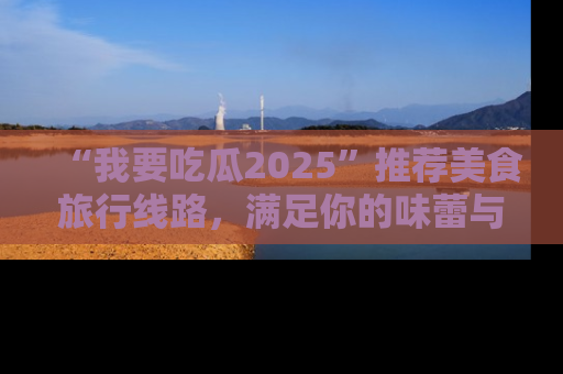 “我要吃瓜2025”推荐美食旅行线路，满足你的味蕾与好奇心