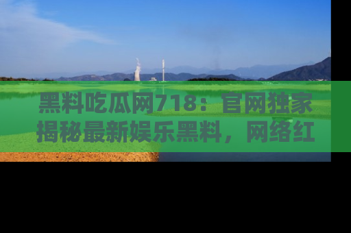 黑料吃瓜网718：官网独家揭秘最新娱乐黑料，网络红人齐聚一堂！