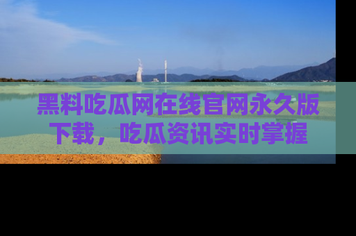 黑料吃瓜网在线官网永久版下载，吃瓜资讯实时掌握