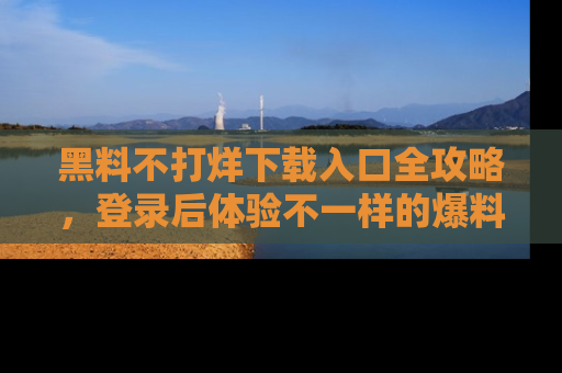 黑料不打烊下载入口全攻略，登录后体验不一样的爆料乐趣！