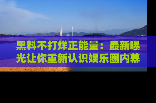 黑料不打烊正能量：最新曝光让你重新认识娱乐圈内幕！