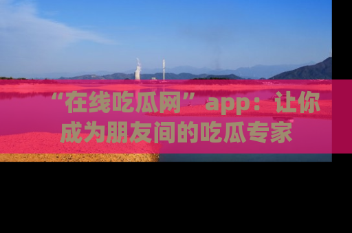 “在线吃瓜网”app：让你成为朋友间的吃瓜专家