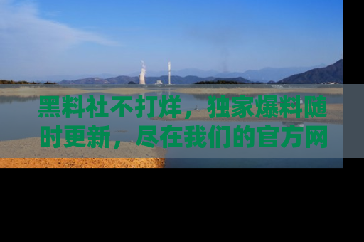 黑料社不打烊，独家爆料随时更新，尽在我们的官方网站网址！