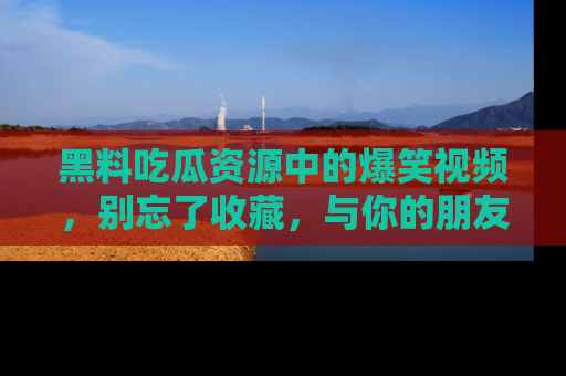 黑料吃瓜资源中的爆笑视频，别忘了收藏，与你的朋友一起分享乐趣！