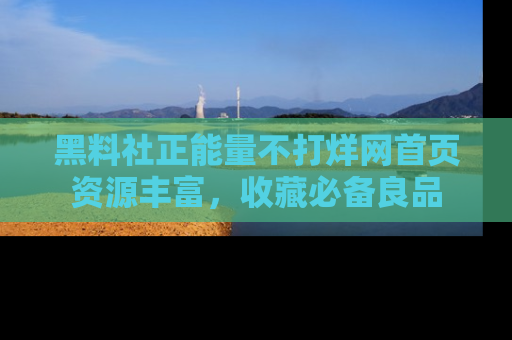 黑料社正能量不打烊网首页资源丰富，收藏必备良品