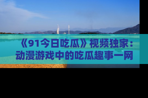 《91今日吃瓜》视频独家：动漫游戏中的吃瓜趣事一网打尽！
