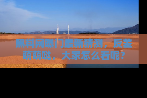 黑料网曝门最新猜测，反差萌萌哒，大家怎么看呢？