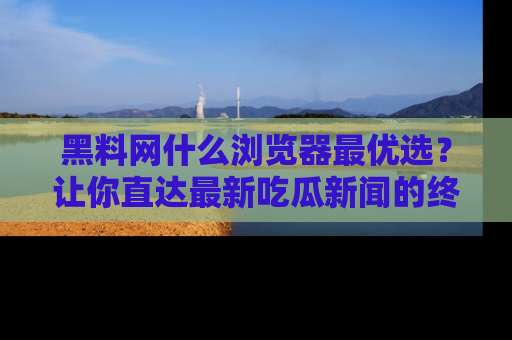 黑料网什么浏览器最优选？让你直达最新吃瓜新闻的终极指南！
