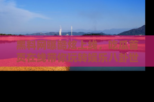 黑料网曝酷炫上线，吃瓜首页在线带你玩转娱乐八卦世界