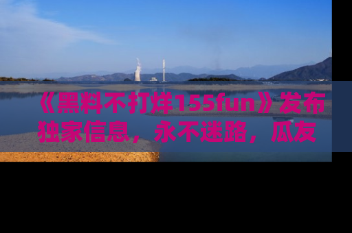 《黑料不打烊155fun》发布独家信息，永不迷路，瓜友们的最佳选择！