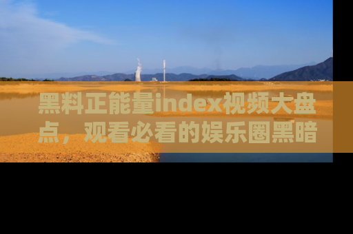 黑料正能量index视频大盘点，观看必看的娱乐圈黑暗与光明！