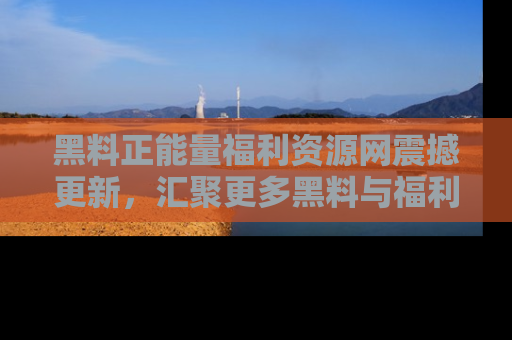 黑料正能量福利资源网震撼更新，汇聚更多黑料与福利！