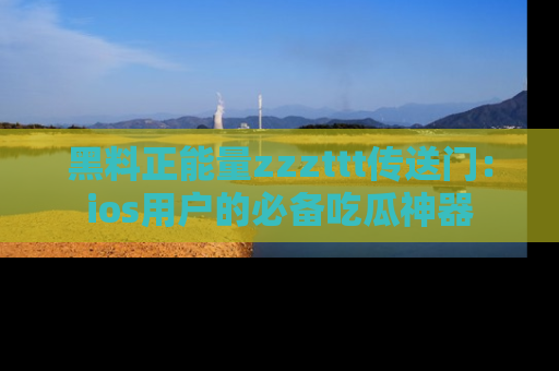 黑料正能量zzzttt传送门：ios用户的必备吃瓜神器