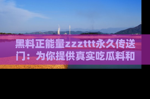 黑料正能量zzzttt永久传送门：为你提供真实吃瓜料和积极向上的能量