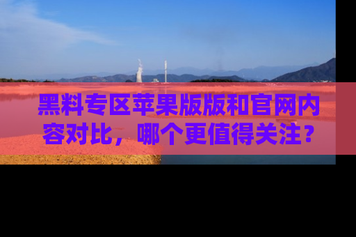 黑料专区苹果版版和官网内容对比，哪个更值得关注？