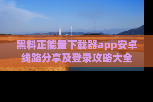 黑料正能量下载器app安卓线路分享及登录攻略大全