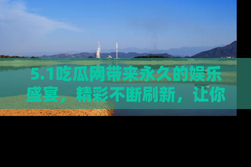 5.1吃瓜网带来永久的娱乐盛宴，精彩不断刷新，让你乐在其中