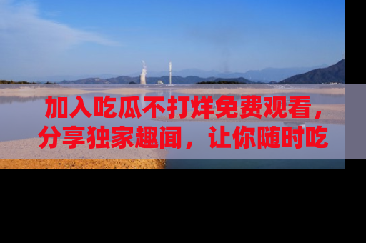 加入吃瓜不打烊免费观看，分享独家趣闻，让你随时吃瓜不停！