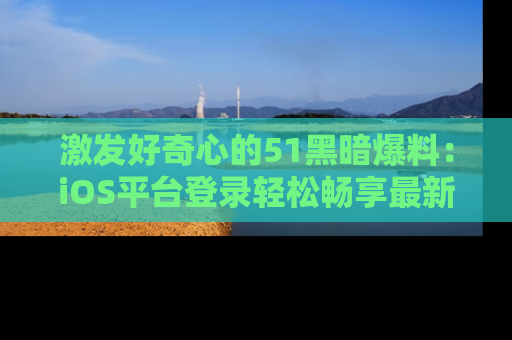 激发好奇心的51黑暗爆料：iOS平台登录轻松畅享最新八卦，刷新你的宠儿清单！