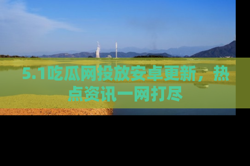 5.1吃瓜网投放安卓更新，热点资讯一网打尽