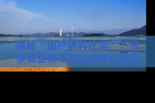 揭秘“国产黑料吃瓜”，分享那些你不知道的娱乐圈真实内幕！