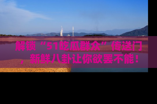 解锁“51吃瓜群众”传送门，新鲜八卦让你欲罢不能！