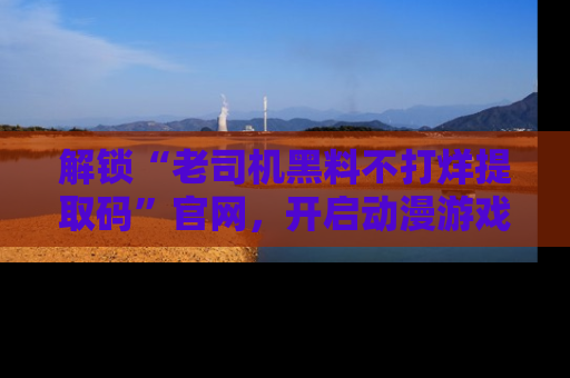 解锁“老司机黑料不打烊提取码”官网，开启动漫游戏的新次元之旅！