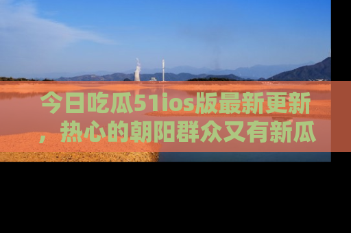 今日吃瓜51ios版最新更新，热心的朝阳群众又有新瓜要分享啦！