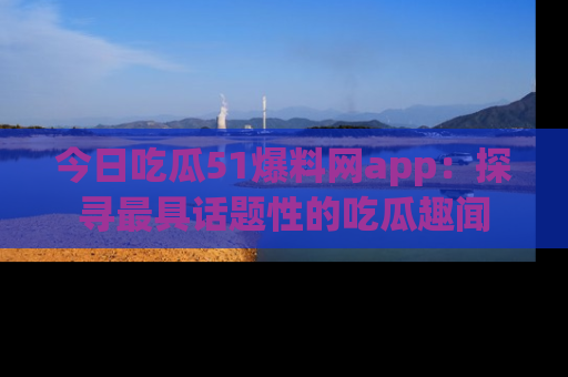 今日吃瓜51爆料网app：探寻最具话题性的吃瓜趣闻