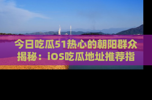 今日吃瓜51热心的朝阳群众揭秘：iOS吃瓜地址推荐指南！