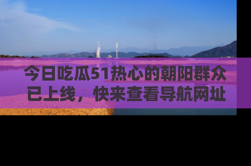 今日吃瓜51热心的朝阳群众已上线，快来查看导航网址，获取最新吃瓜资讯！
