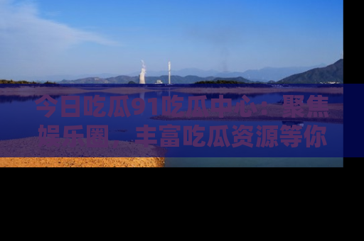 今日吃瓜91吃瓜中心：聚焦娱乐圈，丰富吃瓜资源等你解锁