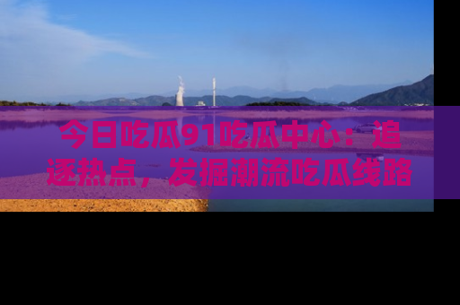 今日吃瓜91吃瓜中心：追逐热点，发掘潮流吃瓜线路！
