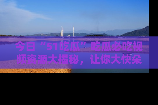 今日“51吃瓜”吃瓜必吃视频资源大揭秘，让你大快朵颐不停口！