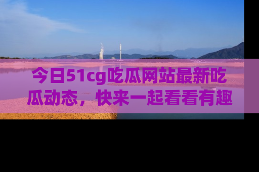 今日51cg吃瓜网站最新吃瓜动态，快来一起看看有趣的事情！