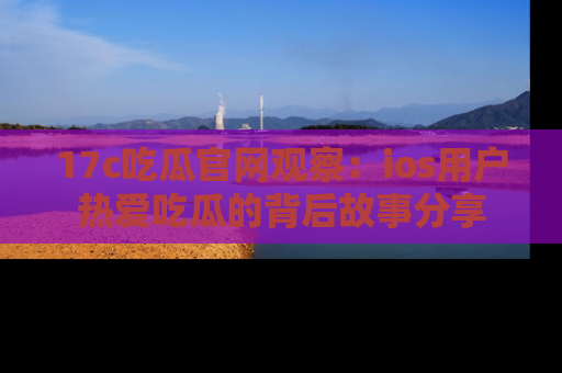 17c吃瓜官网观察：ios用户热爱吃瓜的背后故事分享