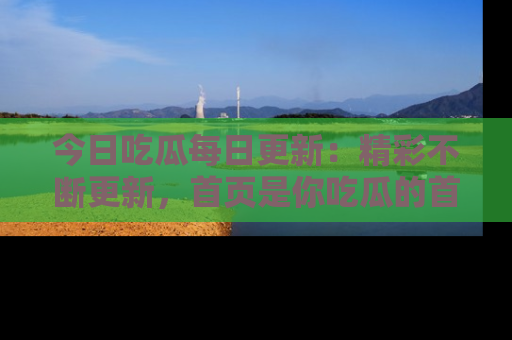 今日吃瓜每日更新：精彩不断更新，首页是你吃瓜的首选！