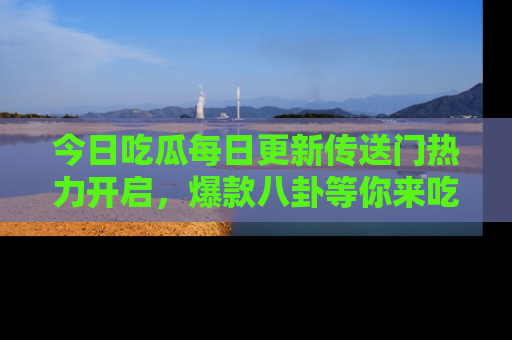 今日吃瓜每日更新传送门热力开启，爆款八卦等你来吃瓜