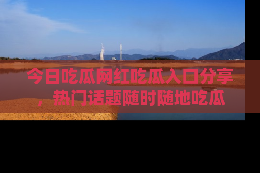今日吃瓜网红吃瓜入口分享，热门话题随时随地吃瓜