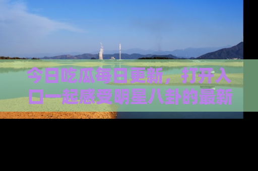 今日吃瓜每日更新，打开入口一起感受明星八卦的最新动态，别说我没告诉你哦！