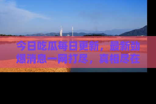 今日吃瓜每日更新，最新劲爆消息一网打尽，真相尽在其中！