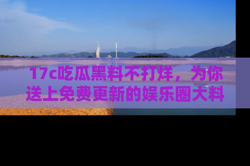 17c吃瓜黑料不打烊，为你送上免费更新的娱乐圈大料！