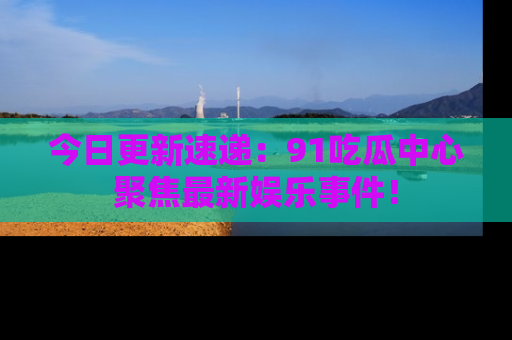 今日更新速递：91吃瓜中心聚焦最新娱乐事件！