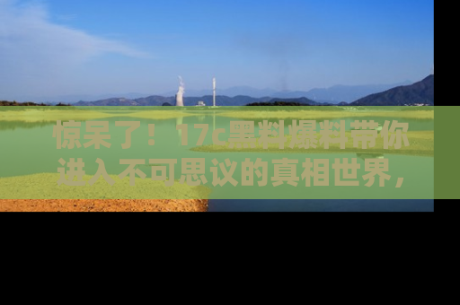 惊呆了！17c黑料爆料带你进入不可思议的真相世界，赶快看链接！