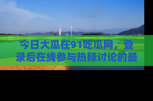 今日大瓜在91吃瓜网，登录后在线参与热辣讨论的最佳去处！