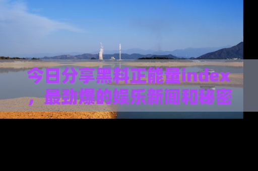 今日分享黑料正能量index，最劲爆的娱乐新闻和秘密等你来发现！